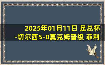 2025年01月11日 足总杯-切尔西5-0莫克姆晋级 菲利克斯双响恩昆库失点+破门